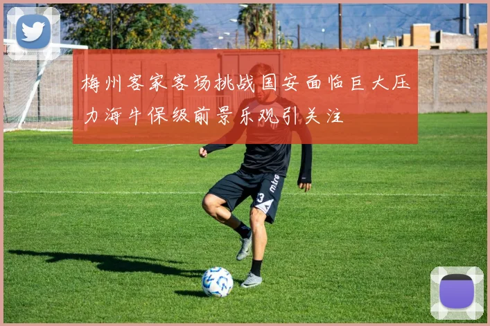 梅州客家客场挑战国安面临巨大压力海牛保级前景乐观引关注