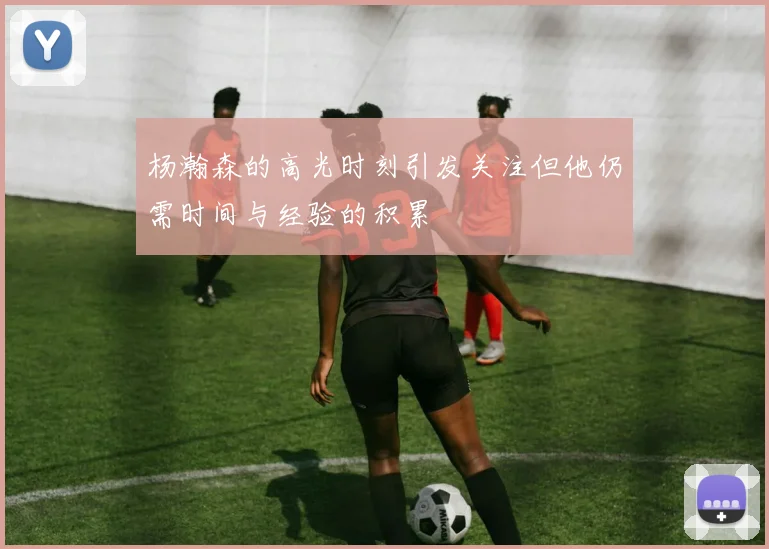 杨瀚森的高光时刻引发关注但他仍需时间与经验的积累