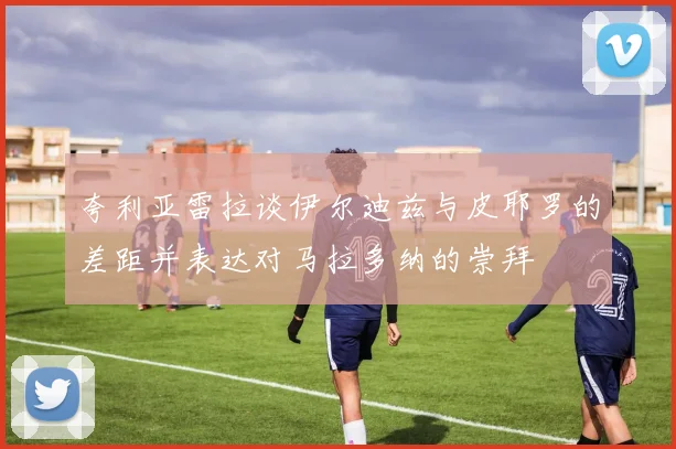 夸利亚雷拉谈伊尔迪兹与皮耶罗的差距并表达对马拉多纳的崇拜