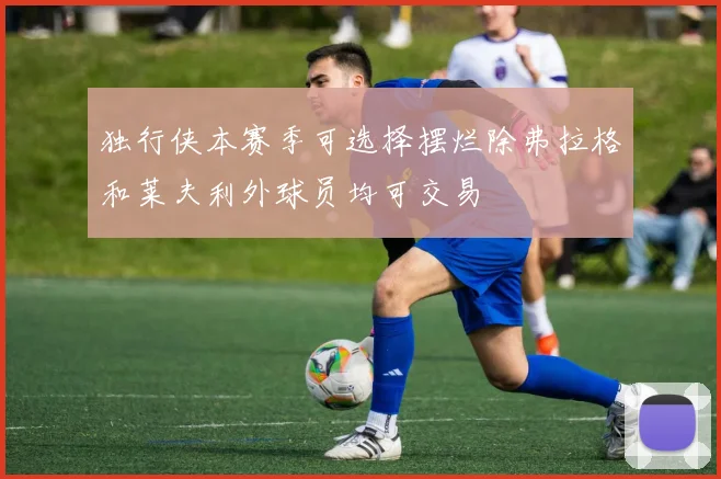 独行侠本赛季可选择摆烂除弗拉格和莱夫利外球员均可交易