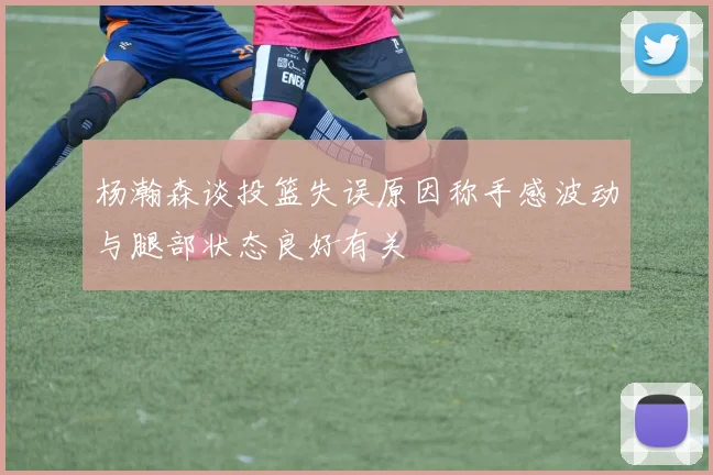 杨瀚森谈投篮失误原因称手感波动与腿部状态良好有关