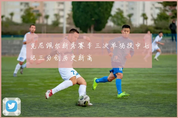 克尼佩尔新秀赛季三次单场投中七记三分创历史新高