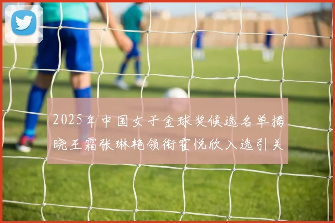 2025年中国女子金球奖候选名单揭晓王霜张琳艳领衔霍悦欣入选引关注