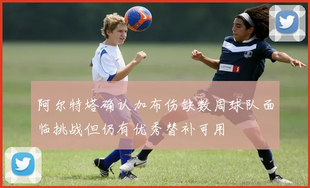 阿尔特塔确认加布伤缺数周球队面临挑战但仍有优秀替补可用