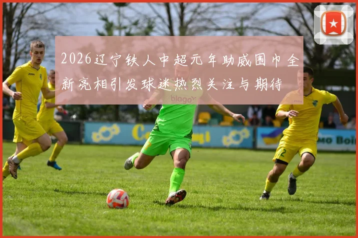 2026辽宁铁人中超元年助威围巾全新亮相引发球迷热烈关注与期待