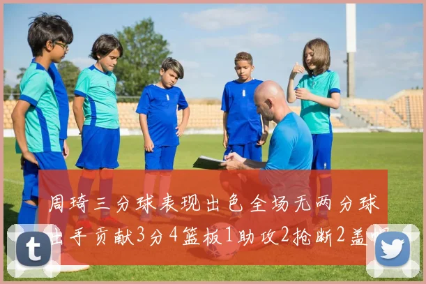 周琦三分球表现出色全场无两分球出手贡献3分4篮板1助攻2抢断2盖帽