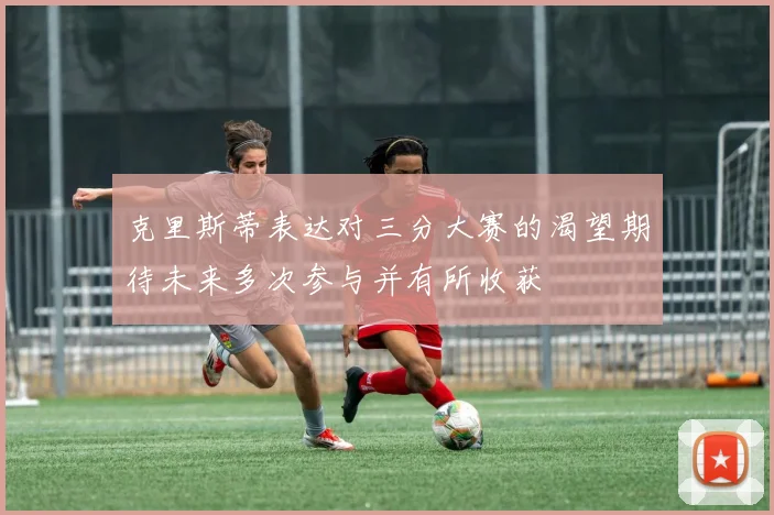 克里斯蒂表达对三分大赛的渴望期待未来多次参与并有所收获