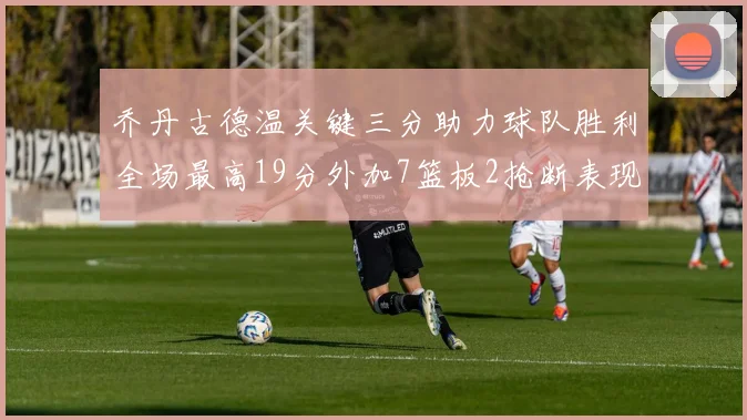 乔丹古德温关键三分助力球队胜利全场最高19分外加7篮板2抢断表现出色