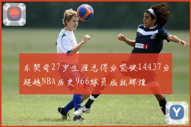 东契奇27岁生涯总得分突破14437分超越NBA历史966球员成就辉煌