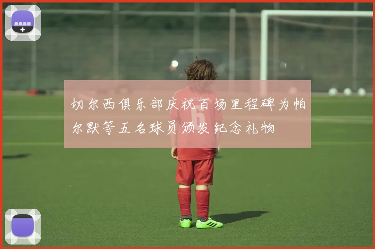 切尔西俱乐部庆祝百场里程碑为帕尔默等五名球员颁发纪念礼物