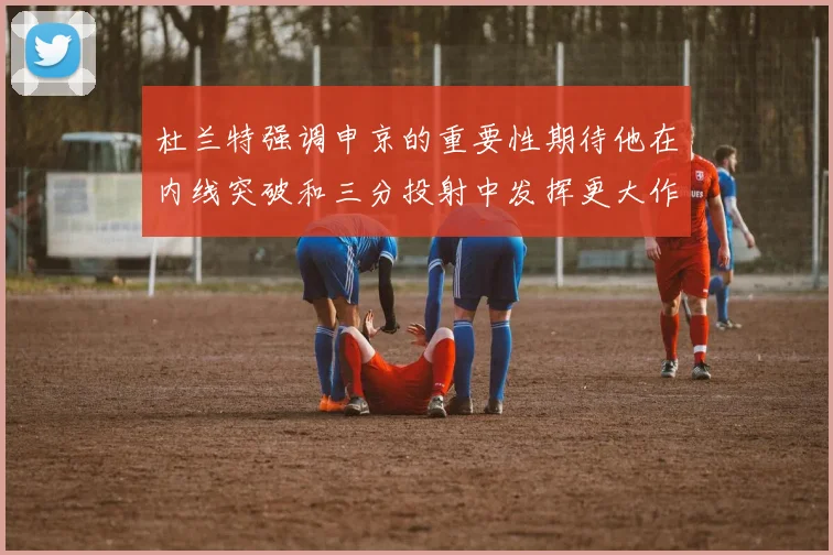 杜兰特强调申京的重要性期待他在内线突破和三分投射中发挥更大作用