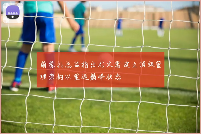 前蒙扎总监指出尤文需建立顶级管理架构以重返巅峰状态