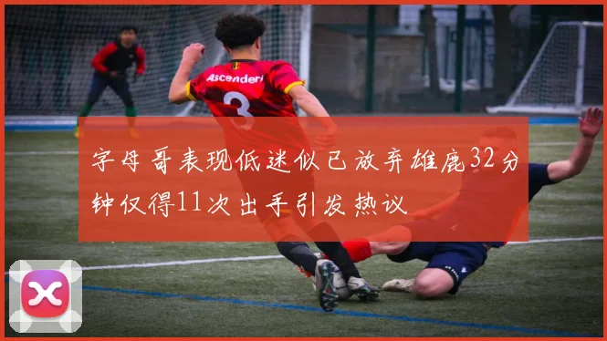 字母哥表现低迷似已放弃雄鹿32分钟仅得11次出手引发热议