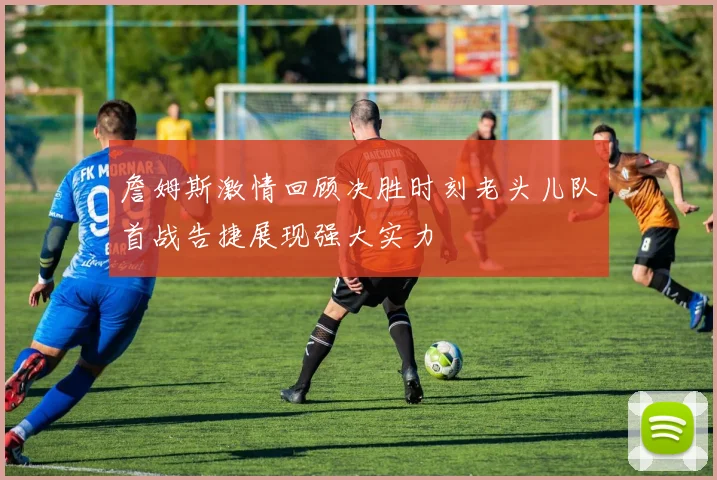 詹姆斯激情回顾决胜时刻老头儿队首战告捷展现强大实力