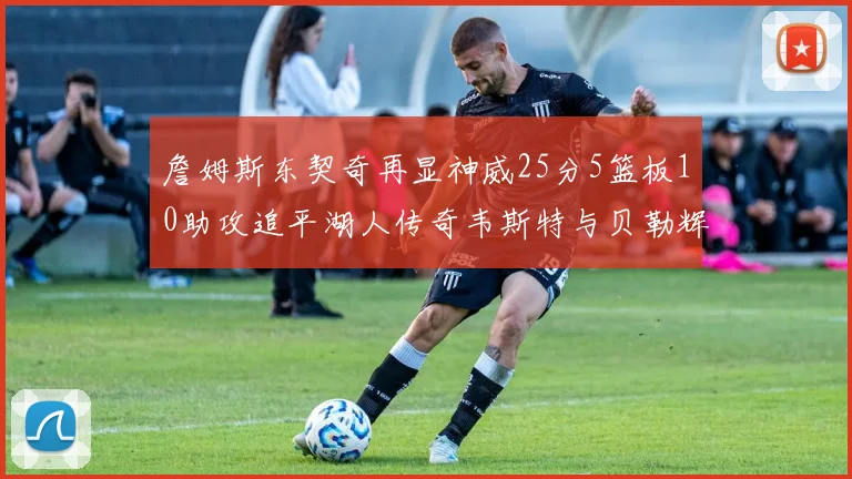詹姆斯东契奇再显神威25分5篮板10助攻追平湖人传奇韦斯特与贝勒辉煌成就