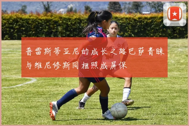普雷斯蒂亚尼的成长之路巴萨青睐与维尼修斯同框照成屏保