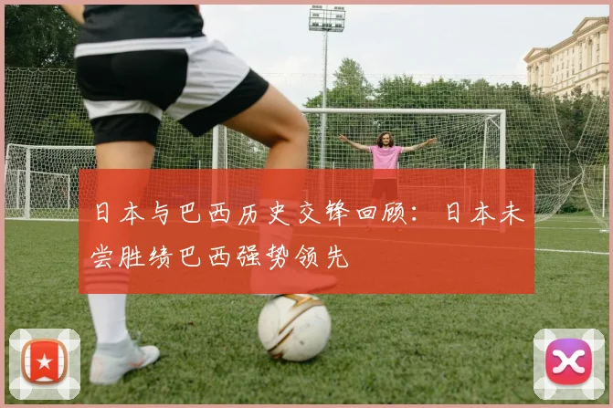 日本与巴西历史交锋回顾：日本未尝胜绩巴西强势领先