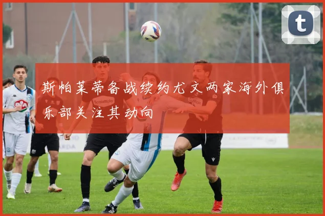 斯帕莱蒂备战续约尤文两家海外俱乐部关注其动向