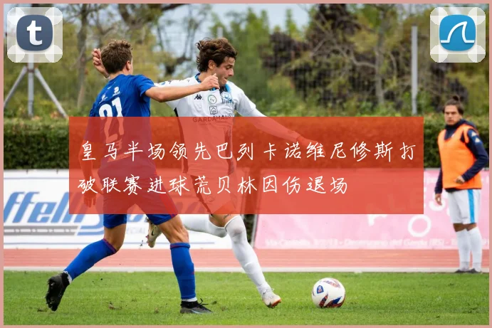 皇马半场领先巴列卡诺维尼修斯打破联赛进球荒贝林因伤退场